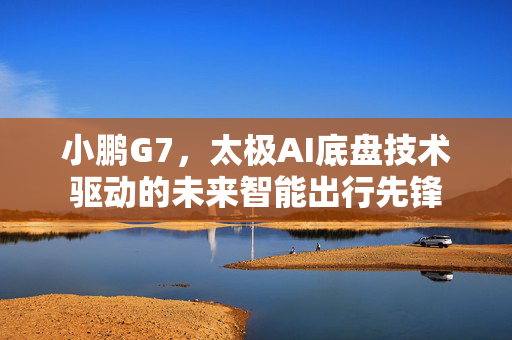 小鹏G7，太极AI底盘技术驱动的未来智能出行先锋