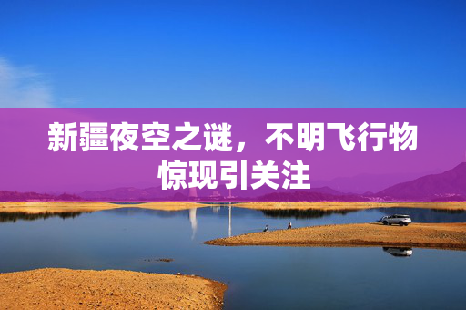 新疆夜空之谜，不明飞行物惊现引关注
