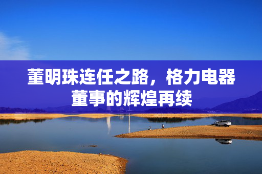 董明珠连任之路，格力电器董事的辉煌再续