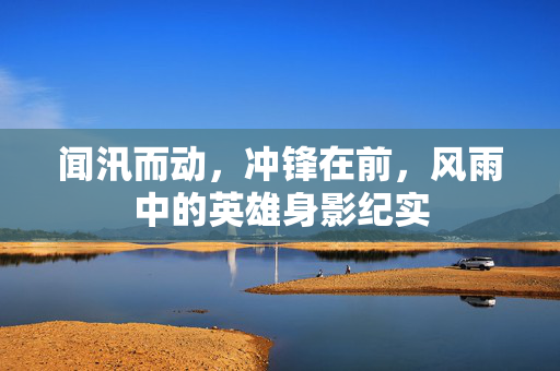 闻汛而动，冲锋在前，风雨中的英雄身影纪实