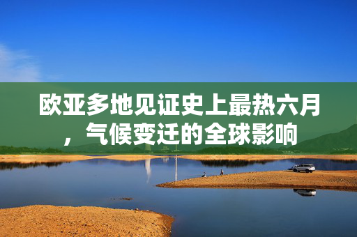 欧亚多地见证史上最热六月，气候变迁的全球影响