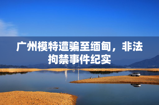 广州模特遭骗至缅甸，非法拘禁事件纪实