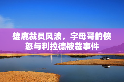 雄鹿裁员风波，字母哥的愤怒与利拉德被裁事件
