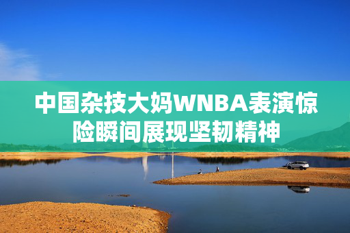 中国杂技大妈WNBA表演惊险瞬间展现坚韧精神