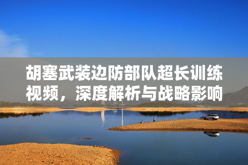 胡塞武装边防部队超长训练视频，深度解析与战略影响分析