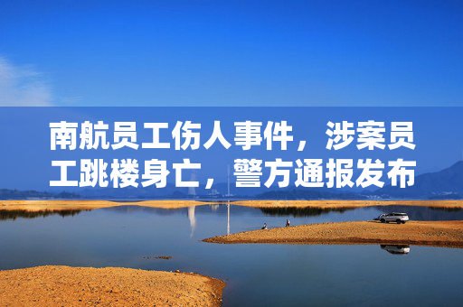 南航员工伤人事件，涉案员工跳楼身亡，警方通报发布