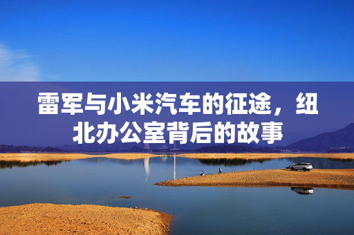 雷军与小米汽车的征途，纽北办公室背后的故事