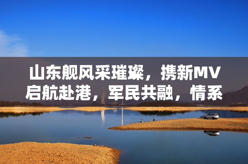 山东舰风采璀璨，携新MV启航赴港，军民共融，情系一国两制