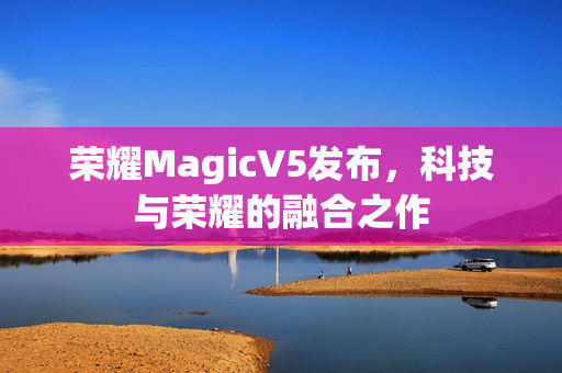 荣耀MagicV5发布，科技与荣耀的融合之作