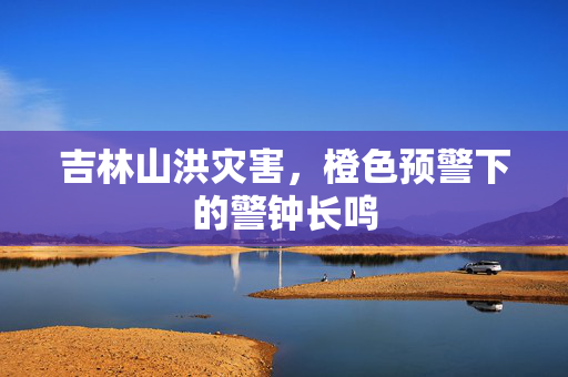 吉林山洪灾害，橙色预警下的警钟长鸣