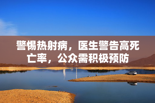 警惕热射病，医生警告高死亡率，公众需积极预防