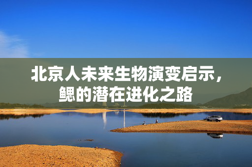 北京人未来生物演变启示，鳃的潜在进化之路