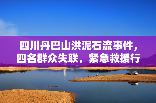 四川丹巴山洪泥石流事件，四名群众失联，紧急救援行动启动