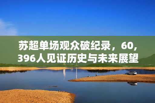 苏超单场观众破纪录，60,396人见证历史与未来展望