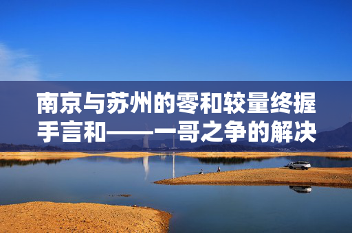 南京与苏州的零和较量终握手言和——一哥之争的解决