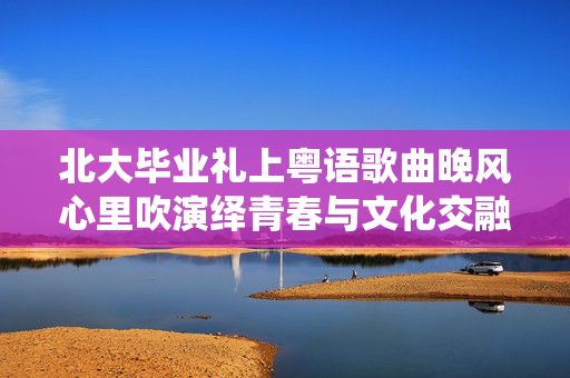 北大毕业礼上粤语歌曲晚风心里吹演绎青春与文化交融的旋律