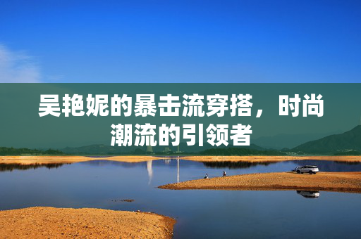 吴艳妮的暴击流穿搭，时尚潮流的引领者