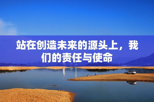 站在创造未来的源头上，我们的责任与使命