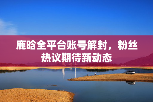 鹿晗全平台账号解封，粉丝热议期待新动态