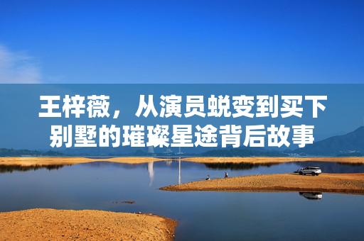 王梓薇，从演员蜕变到买下别墅的璀璨星途背后故事