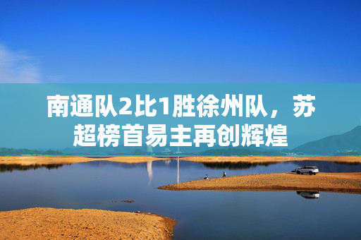 南通队2比1胜徐州队，苏超榜首易主再创辉煌