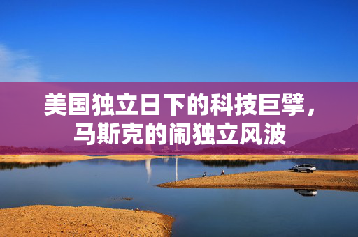 美国独立日下的科技巨擘，马斯克的闹独立风波