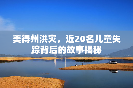 美得州洪灾，近20名儿童失踪背后的故事揭秘