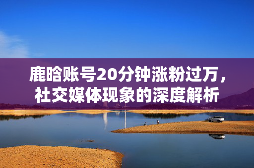 鹿晗账号20分钟涨粉过万，社交媒体现象的深度解析