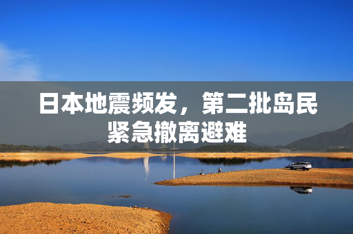 日本地震频发，第二批岛民紧急撤离避难