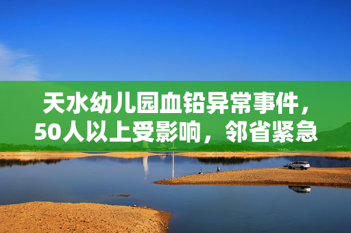天水幼儿园血铅异常事件，50人以上受影响，邻省紧急响应血检行动