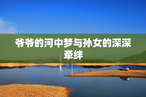 爷爷的河中梦与孙女的深深牵绊