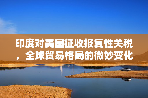 印度对美国征收报复性关税，全球贸易格局的微妙变化