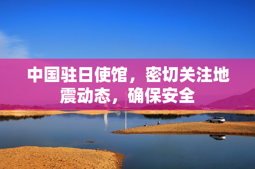 中国驻日使馆，密切关注地震动态，确保安全
