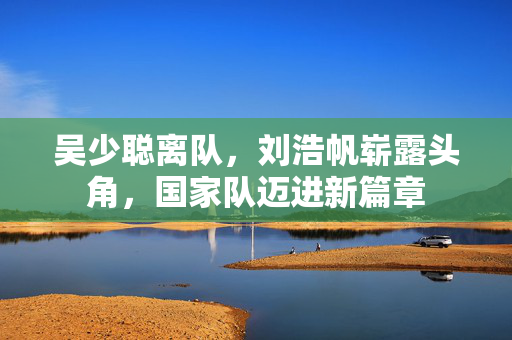 吴少聪离队，刘浩帆崭露头角，国家队迈进新篇章