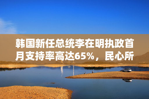 韩国新任总统李在明执政首月支持率高达65%，民心所向的背后