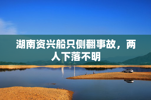湖南资兴船只侧翻事故，两人下落不明