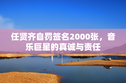 任贤齐自罚签名2000张，音乐巨星的真诚与责任