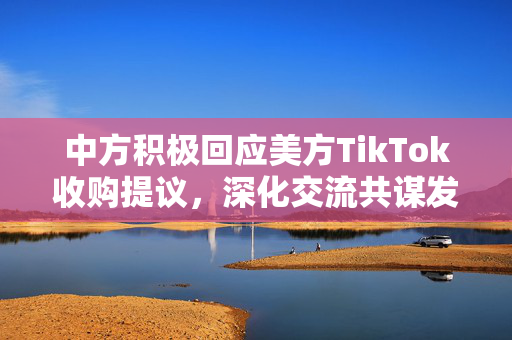 中方积极回应美方TikTok收购提议，深化交流共谋发展