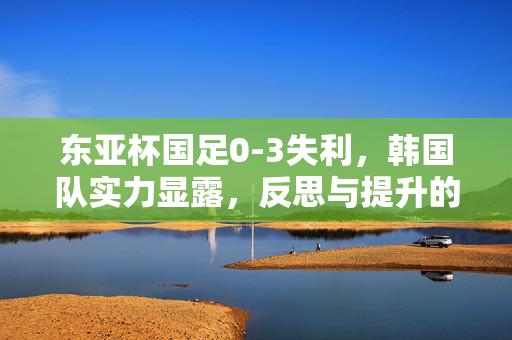 东亚杯国足0-3失利，韩国队实力显露，反思与提升的必经之路