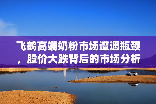 飞鹤高端奶粉市场遭遇瓶颈，股价大跌背后的市场分析与思考
