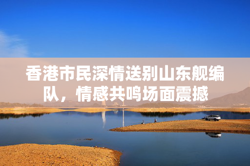 香港市民深情送别山东舰编队，情感共鸣场面震撼