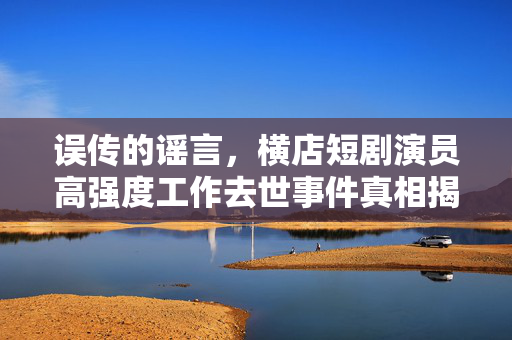 误传的谣言，横店短剧演员高强度工作去世事件真相揭秘