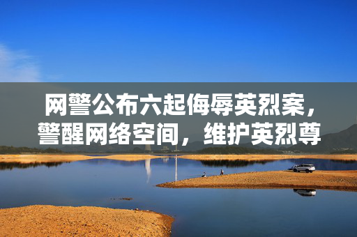 网警公布六起侮辱英烈案，警醒网络空间，维护英烈尊严不容侵犯
