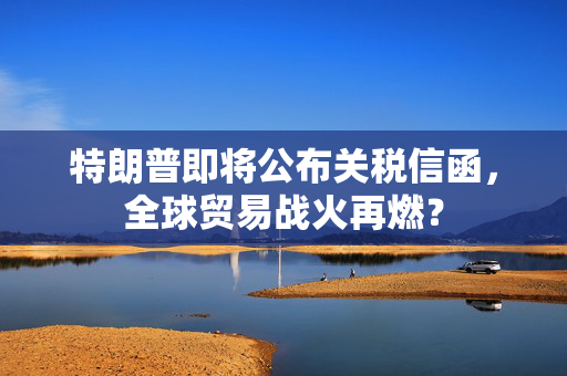 特朗普即将公布关税信函，全球贸易战火再燃？