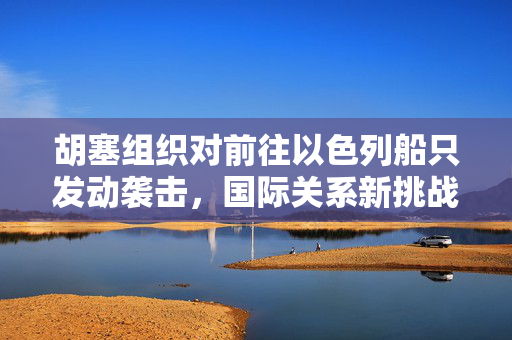 胡塞组织对前往以色列船只发动袭击，国际关系新挑战