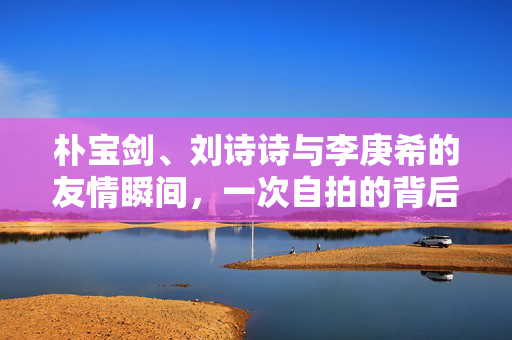 朴宝剑、刘诗诗与李庚希的友情瞬间，一次自拍的背后故事