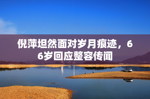 倪萍坦然面对岁月痕迹，66岁回应整容传闻