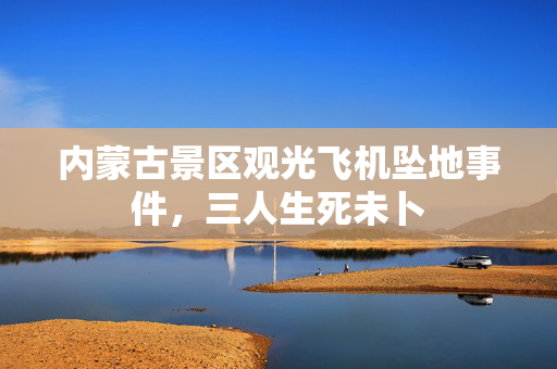 内蒙古景区观光飞机坠地事件，三人生死未卜