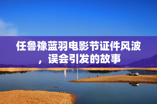 任鲁豫蓝羽电影节证件风波，误会引发的故事