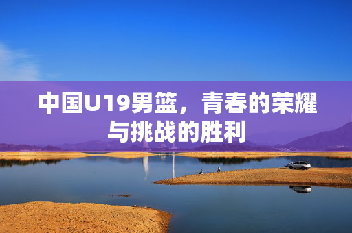 中国U19男篮，青春的荣耀与挑战的胜利